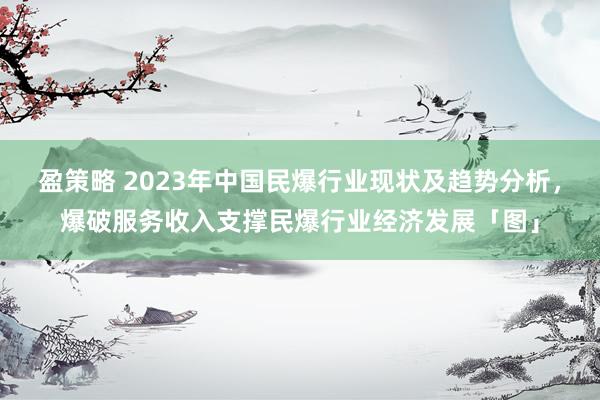 盈策略 2023年中国民爆行业现状及趋势分析，爆破服务收入支撑民爆行业经济发展「图」