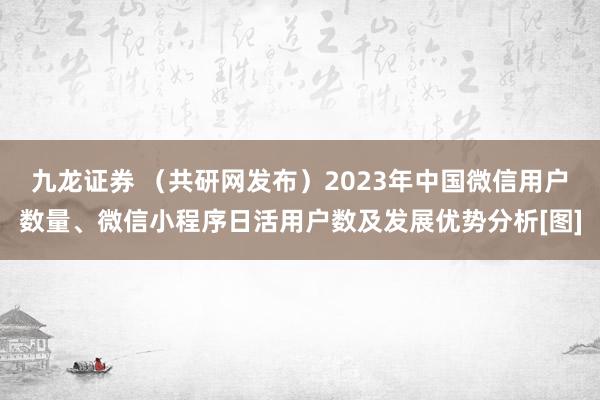 九龙证券 （共研网发布）2023年中国微信用户数量、微信小程序日活用户数及发展优势分析[图]