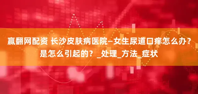 赢翻网配资 长沙皮肤病医院—女生尿道口痒怎么办？是怎么引起的？_处理_方法_症状