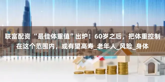 联富配资 “最佳体重值”出炉！60岁之后，把体重控制在这个范围内，或有望高寿_老年人_风险_身体