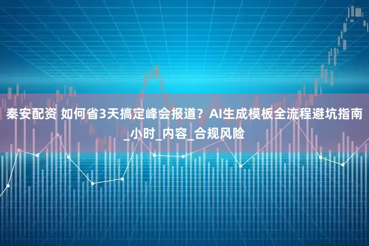 秦安配资 如何省3天搞定峰会报道？AI生成模板全流程避坑指南_小时_内容_合规风险