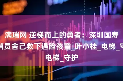 满瑞网 逆梯而上的勇者：深圳国寿营销员舍己救下遇险孩童_叶小桂_电梯_守护