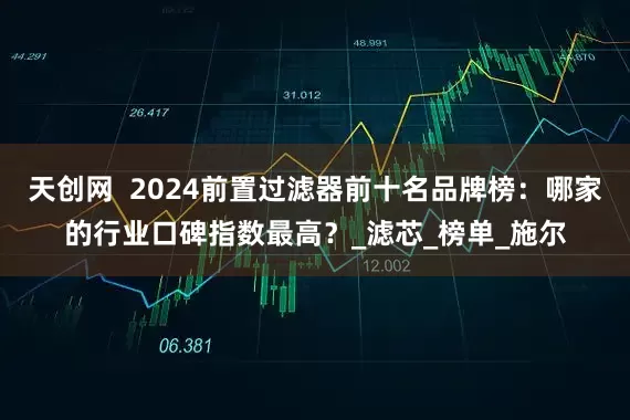 天创网  2024前置过滤器前十名品牌榜：哪家的行业口碑指数最高？_滤芯_榜单_施尔