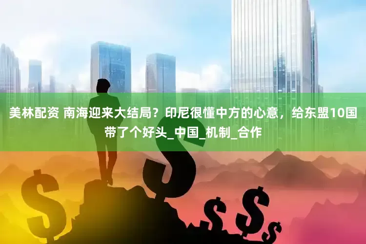 美林配资 南海迎来大结局？印尼很懂中方的心意，给东盟10国带了个好头_中国_机制_合作