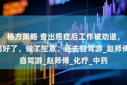 杨方策略 查出癌症后工作被劝退，6年过去他病好了、做了生意、还去自驾游_赵师傅_化疗_中药