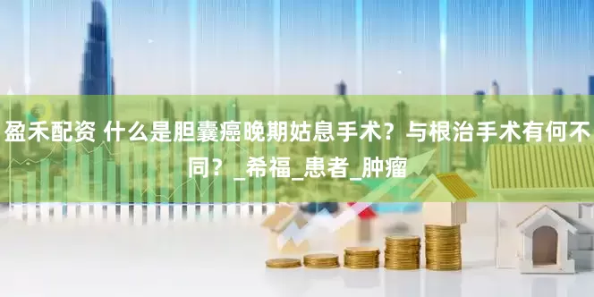 盈禾配资 什么是胆囊癌晚期姑息手术？与根治手术有何不同？_希福_患者_肿瘤