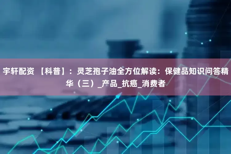 宇轩配资 【科普】：灵芝孢子油全方位解读：保健品知识问答精华（三）_产品_抗癌_消费者