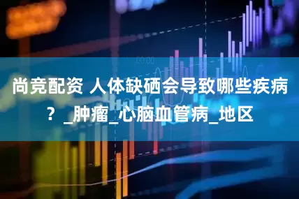 尚竞配资 人体缺硒会导致哪些疾病？_肿瘤_心脑血管病_地区