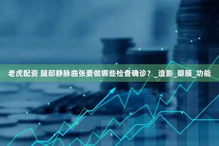 老虎配资 腿部静脉曲张要做哪些检查确诊？_造影_瓣膜_功能
