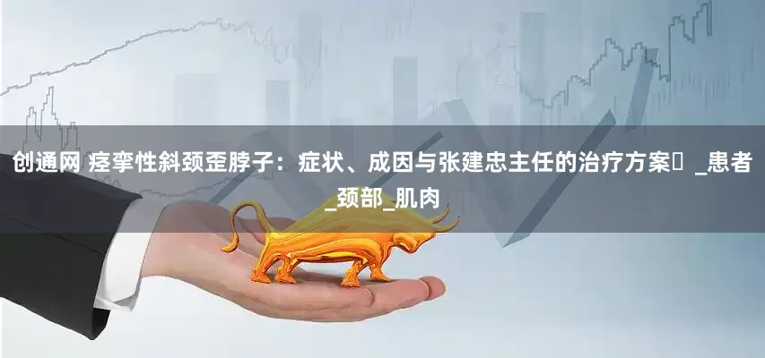创通网 痉挛性斜颈歪脖子：症状、成因与张建忠主任的治疗方案​_患者_颈部_肌肉
