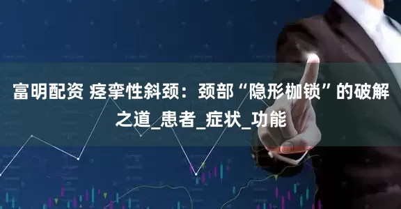 富明配资 痉挛性斜颈：颈部“隐形枷锁”的破解之道_患者_症状_功能
