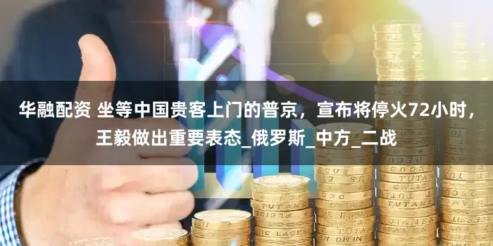 华融配资 坐等中国贵客上门的普京，宣布将停火72小时，王毅做出重要表态_俄罗斯_中方_二战