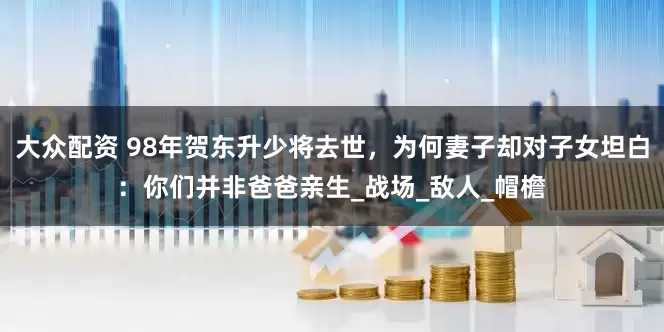 大众配资 98年贺东升少将去世，为何妻子却对子女坦白：你们并非爸爸亲生_战场_敌人_帽檐