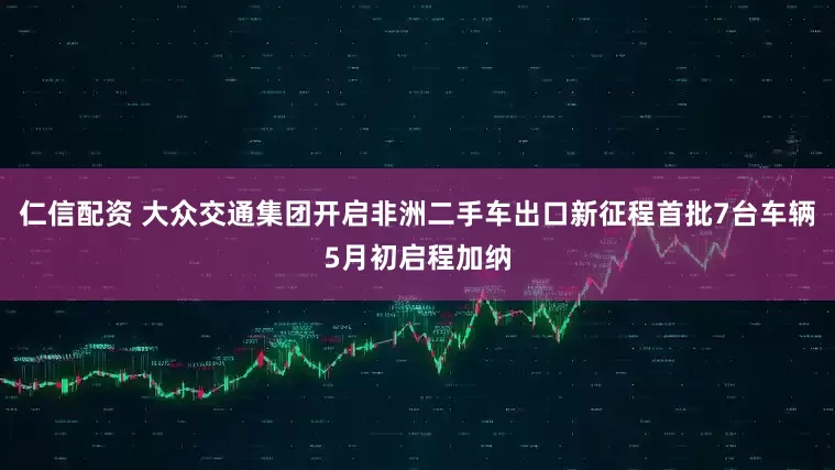 仁信配资 大众交通集团开启非洲二手车出口新征程首批7台车辆5月初启程加纳