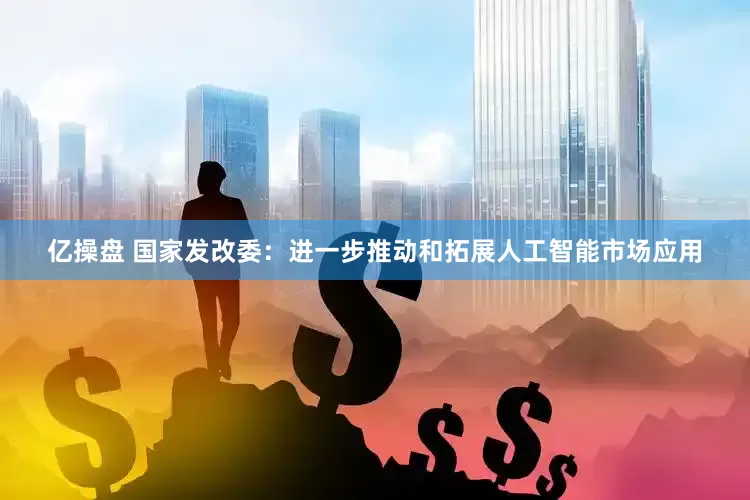 亿操盘 国家发改委：进一步推动和拓展人工智能市场应用