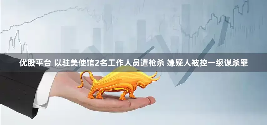 优股平台 以驻美使馆2名工作人员遭枪杀 嫌疑人被控一级谋杀罪