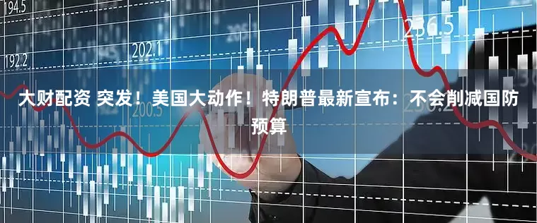 大财配资 突发！美国大动作！特朗普最新宣布：不会削减国防预算