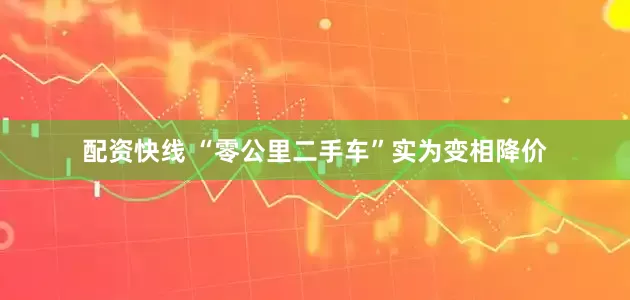 配资快线 “零公里二手车”实为变相降价