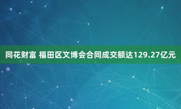 同花财富 福田区文博会合同成交额达129.27亿元