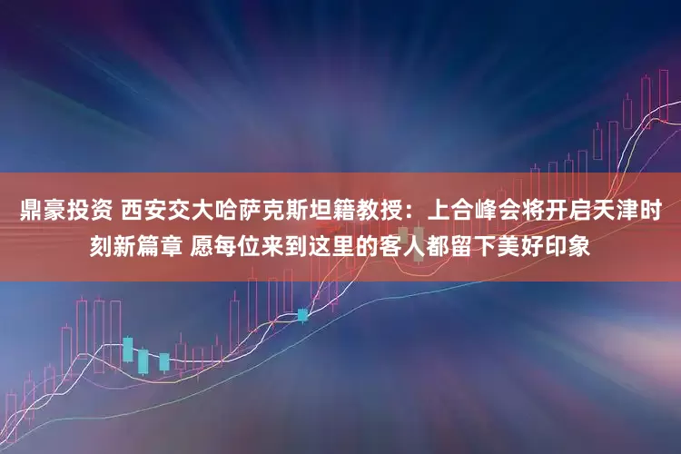 鼎豪投资 西安交大哈萨克斯坦籍教授：上合峰会将开启天津时刻新篇章 愿每位来到这里的客人都留下美好印象