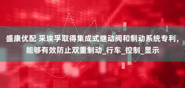 盛康优配 采埃孚取得集成式继动阀和制动系统专利，能够有效防止双重制动_行车_控制_显示
