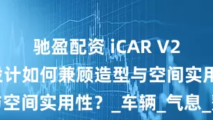 驰盈配资 iCAR V23车顶内凹设计如何兼顾造型与空间实用性？_车辆_气息_整车