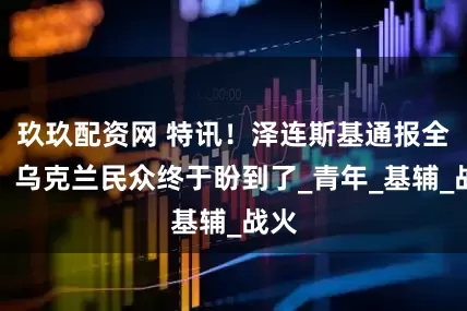 玖玖配资网 特讯！泽连斯基通报全球，乌克兰民众终于盼到了_青年_基辅_战火