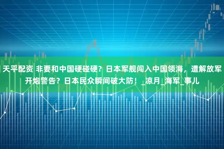 天平配资 非要和中国硬碰硬？日本军舰闯入中国领海，遭解放军开炮警告？日本民众瞬间破大防！_凉月_海军_事儿
