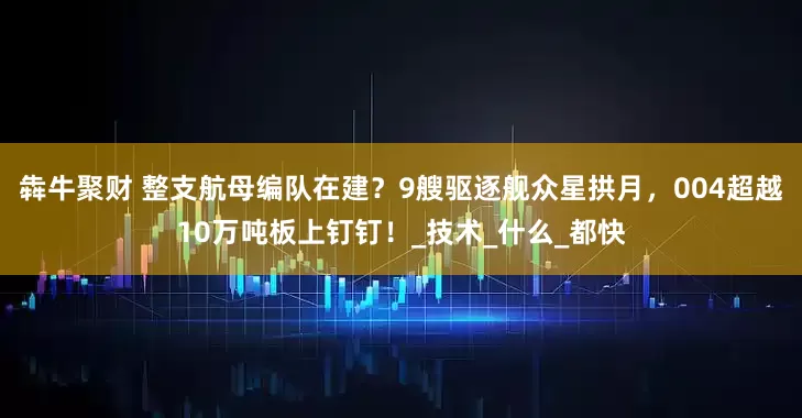 犇牛聚财 整支航母编队在建？9艘驱逐舰众星拱月，004超越10万吨板上钉钉！_技术_什么_都快