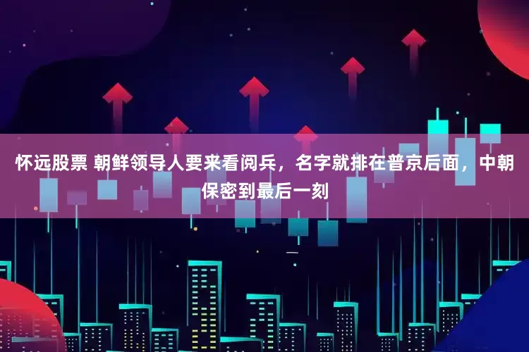 怀远股票 朝鲜领导人要来看阅兵，名字就排在普京后面，中朝保密到最后一刻