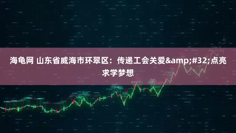海龟网 山东省威海市环翠区：传递工会关爱&#32;点亮求学梦想