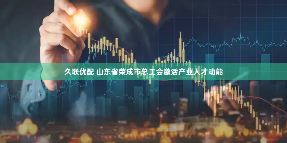 久联优配 山东省荣成市总工会激活产业人才动能