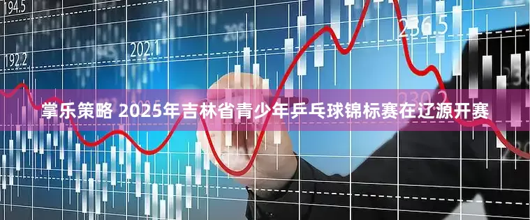 掌乐策略 2025年吉林省青少年乒乓球锦标赛在辽源开赛