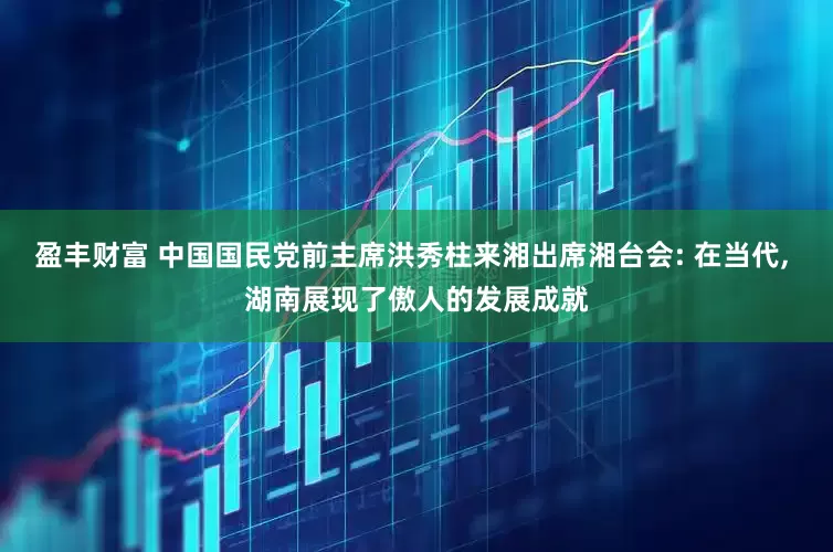 盈丰财富 中国国民党前主席洪秀柱来湘出席湘台会: 在当代, 湖南展现了傲人的发展成就