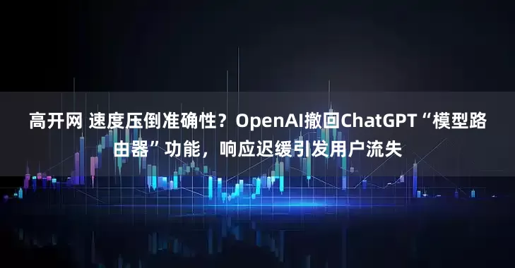 高开网 速度压倒准确性？OpenAI撤回ChatGPT“模型路由器”功能，响应迟缓引发用户流失