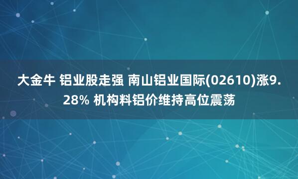 大金牛 铝业股走强 南山铝业国际(02610)涨9.28% 机构料铝价维持高位震荡