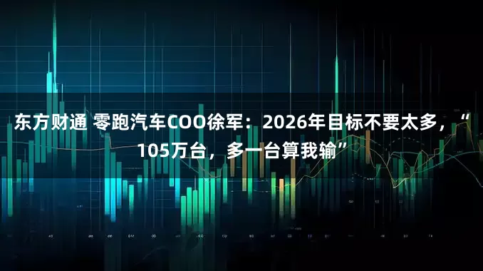 东方财通 零跑汽车COO徐军：2026年目标不要太多，“105万台，多一台算我输”