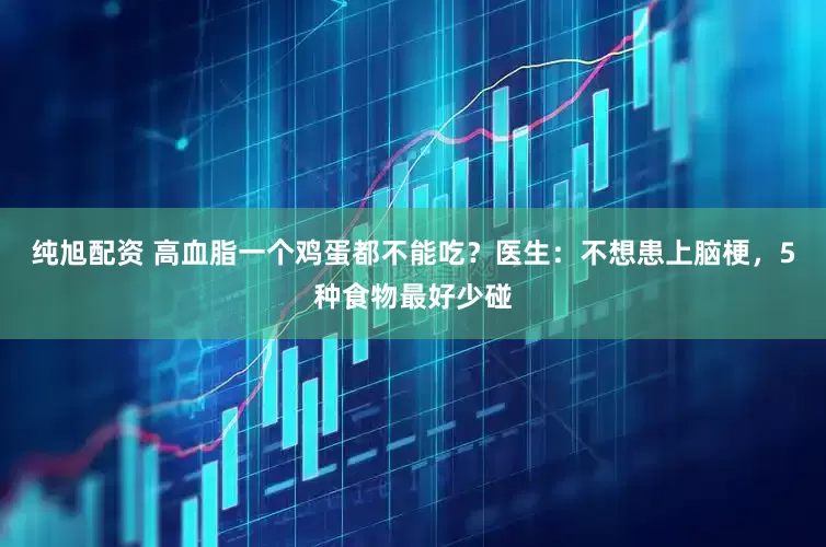纯旭配资 高血脂一个鸡蛋都不能吃？医生：不想患上脑梗，5种食物最好少碰