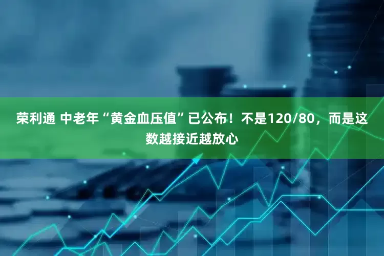 荣利通 中老年“黄金血压值”已公布！不是120/80，而是这数越接近越放心