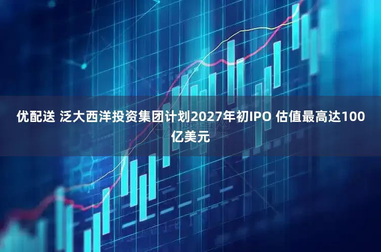 优配送 泛大西洋投资集团计划2027年初IPO 估值最高达100亿美元